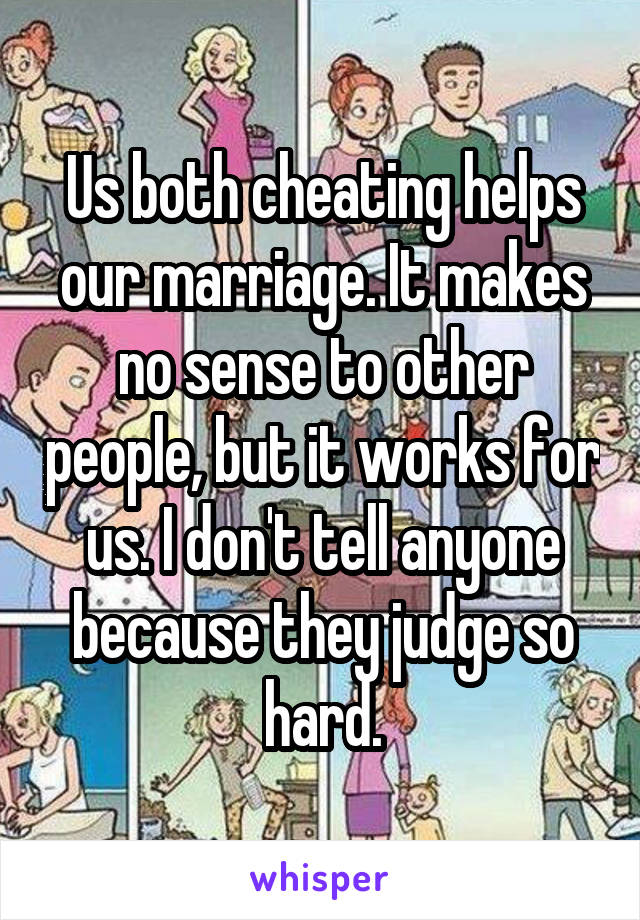 Us both cheating helps our marriage. It makes no sense to other people, but it works for us. I don't tell anyone because they judge so hard.