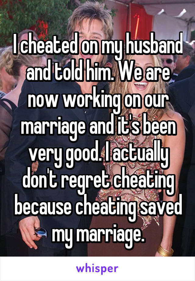 I cheated on my husband and told him. We are now working on our marriage and it's been very good. I actually don't regret cheating because cheating saved my marriage.