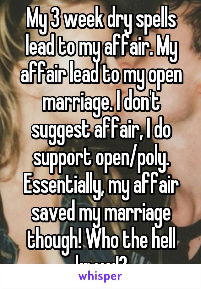 My 3 week dry spells lead to my affair. My affair lead to my open marriage. I don't suggest affair, I do support open/poly. Essentially, my affair saved my marriage though! Who the hell knew!?