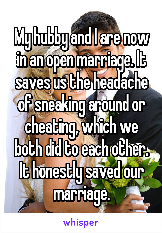 My hubby and I are now in an open marriage. It saves us the headache of sneaking around or cheating, which we both did to each other. It honestly saved our marriage.