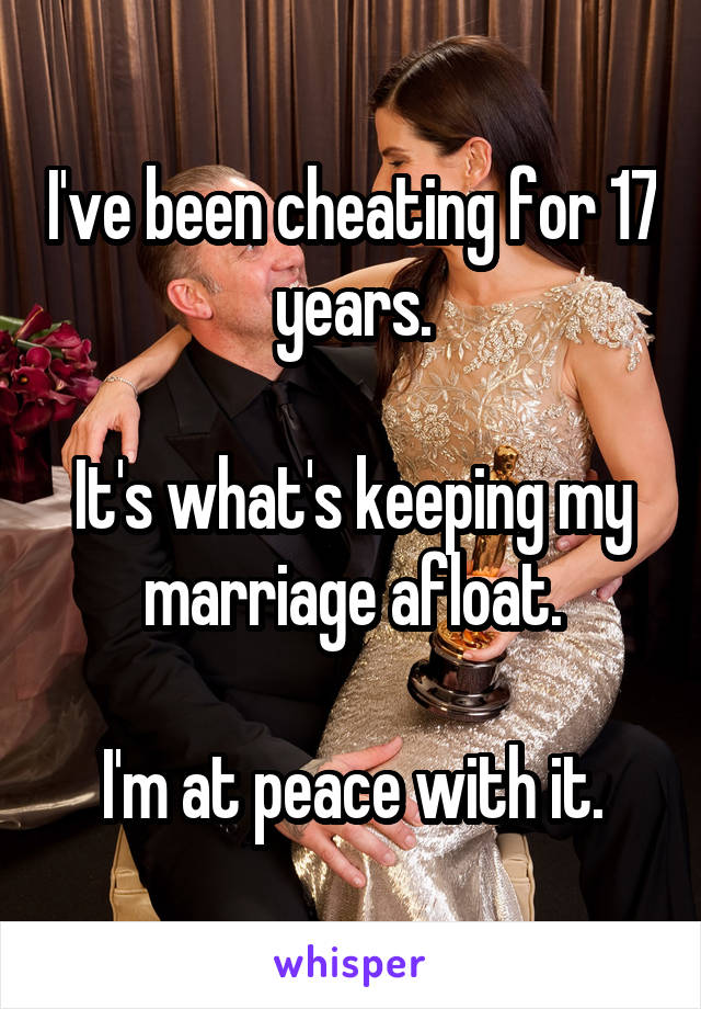 I've been cheating for 17 years.

It's what's keeping my marriage afloat.

I'm at peace with it.