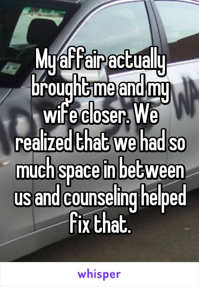 My affair actually brought me and my wife closer. We realized that we had so much space in between us and counseling helped fix that.