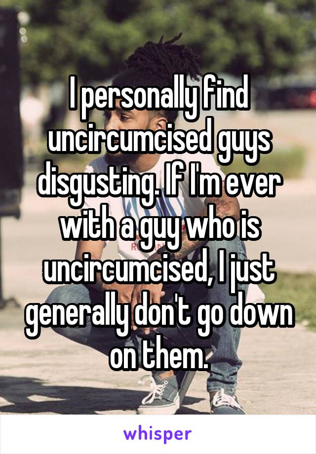 I personally find uncircumcised guys disgusting. If I'm ever with a guy who is uncircumcised, I just generally don't go down on them.