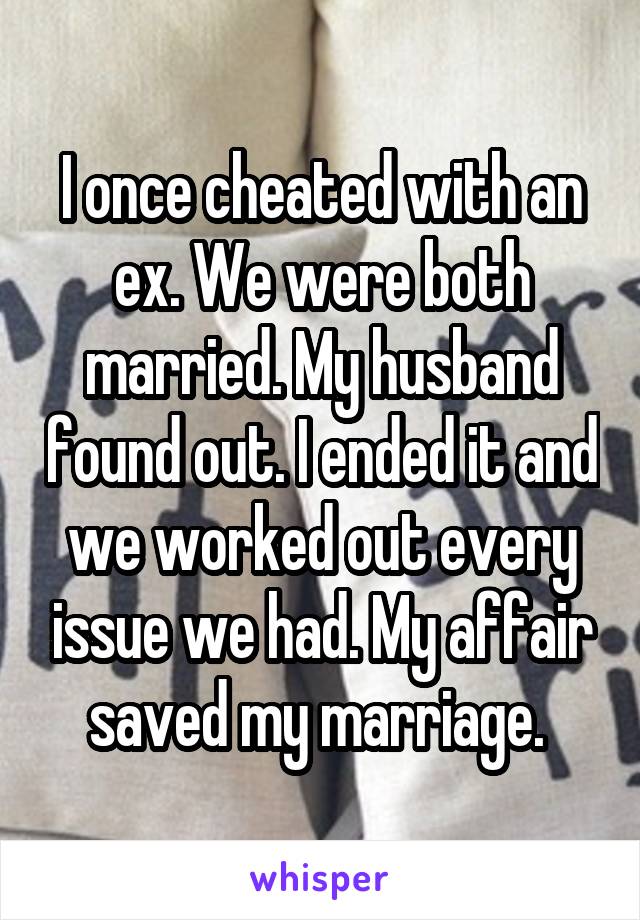I once cheated with an ex. We were both married. My husband found out. I ended it and we worked out every issue we had. My affair saved my marriage. 
