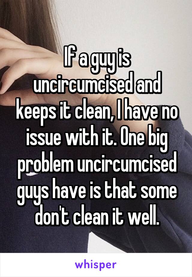 If a guy is uncircumcised and keeps it clean, I have no issue with it. One big problem uncircumcised guys have is that some don't clean it well.