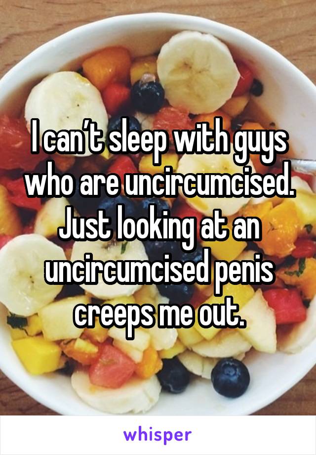 I can’t sleep with guys who are uncircumcised. Just looking at an uncircumcised penis creeps me out.
