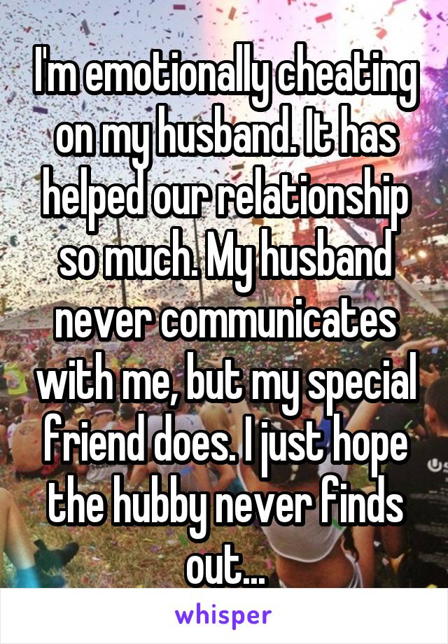 I'm emotionally cheating on my husband. It has helped our relationship so much. My husband never communicates with me, but my special friend does. I just hope the hubby never finds out...