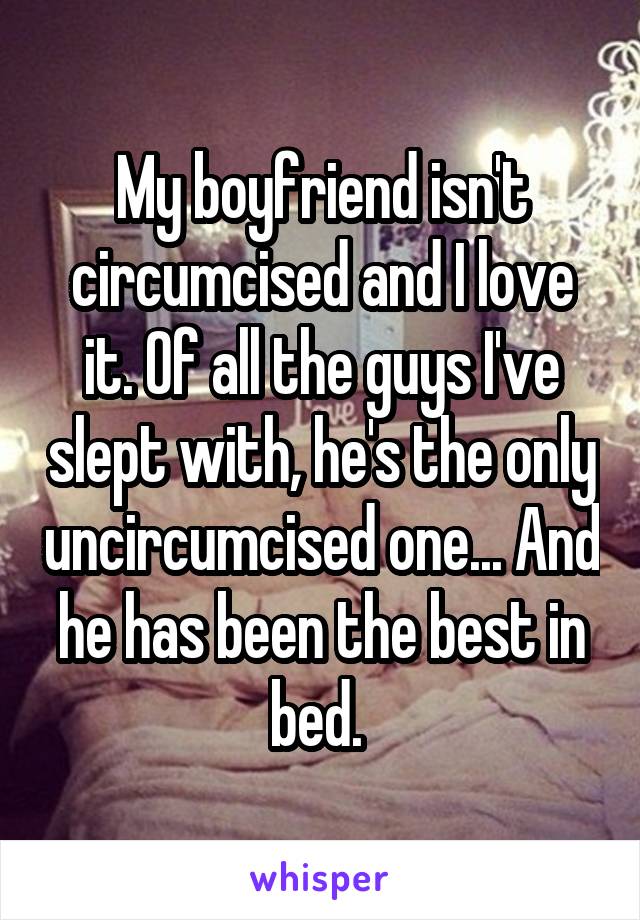 My boyfriend isn't circumcised and I love it. Of all the guys I've slept with, he's the only uncircumcised one... And he has been the best in bed. 