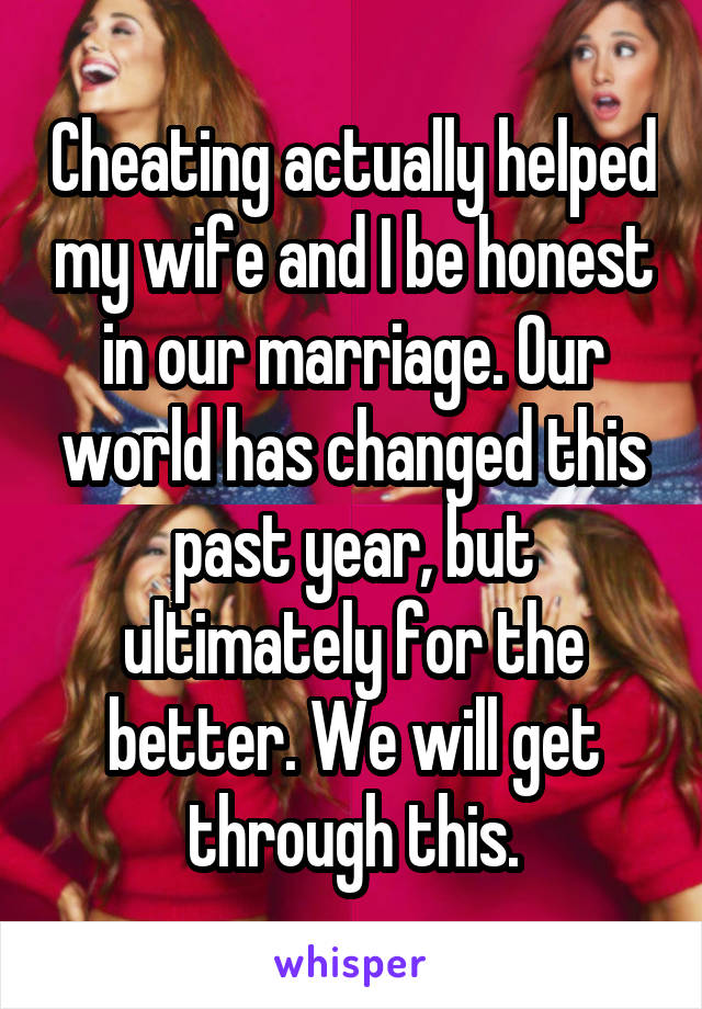 Cheating actually helped my wife and I be honest in our marriage. Our world has changed this past year, but ultimately for the better. We will get through this.