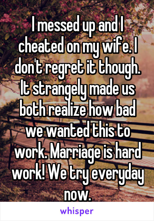 I messed up and I cheated on my wife. I don't regret it though. It strangely made us both realize how bad we wanted this to work. Marriage is hard work! We try everyday now.