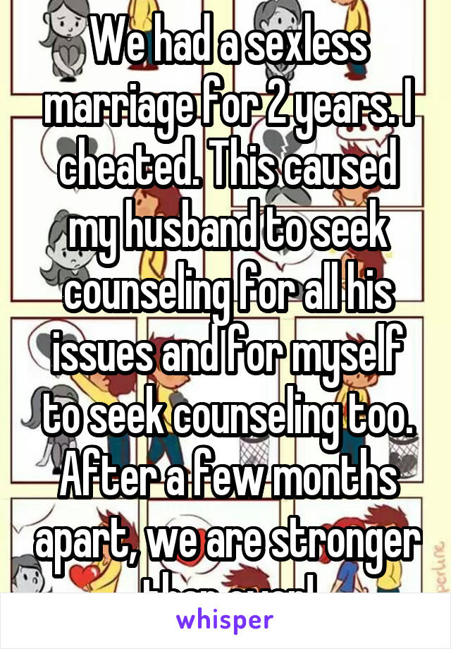 We had a sexless marriage for 2 years. I cheated. This caused my husband to seek counseling for all his issues and for myself to seek counseling too. After a few months apart, we are stronger than ever!