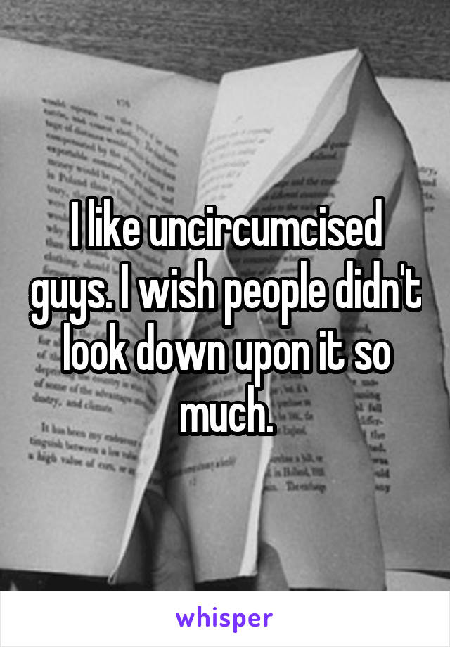I like uncircumcised guys. I wish people didn't look down upon it so much.