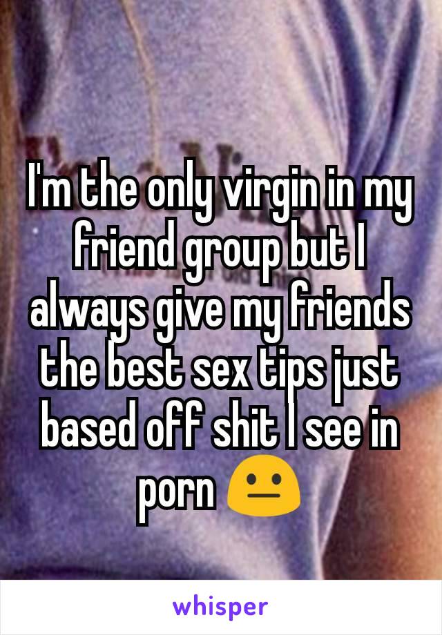 I'm the only virgin in my friend group but I always give my friends the best sex tips just based off shit I see in porn 😐