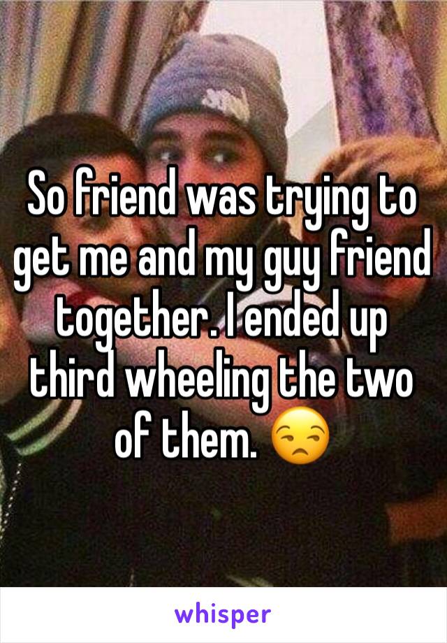 So friend was trying to get me and my guy friend together. I ended up third wheeling the two of them. 😒