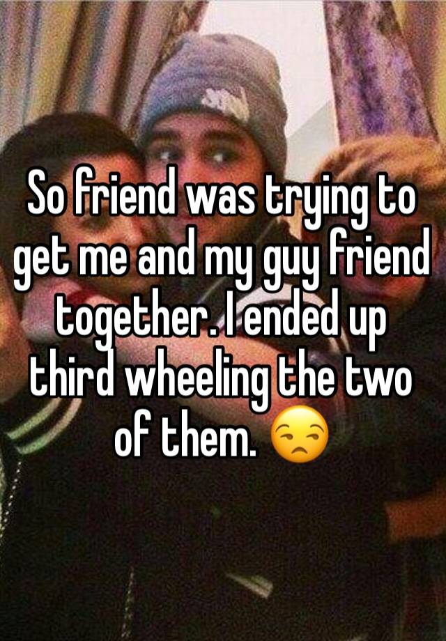 So friend was trying to get me and my guy friend together. I ended up third wheeling the two of them. 😒