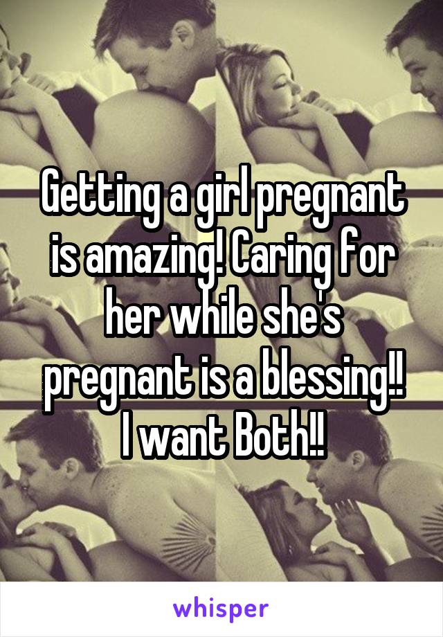 Getting a girl pregnant is amazing! Caring for her while she's pregnant is a blessing!!
I want Both!!