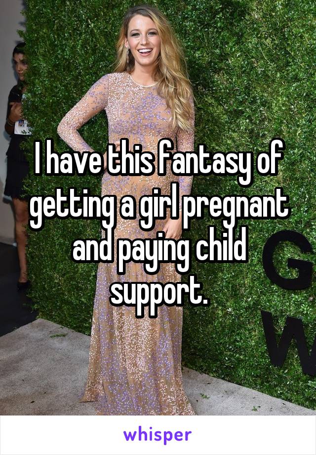 I have this fantasy of getting a girl pregnant and paying child support.