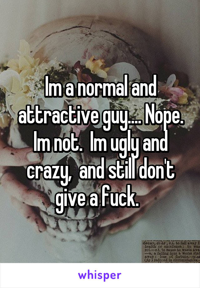 Im a normal and attractive guy.... Nope. Im not.  Im ugly and crazy,  and still don't give a fuck.  