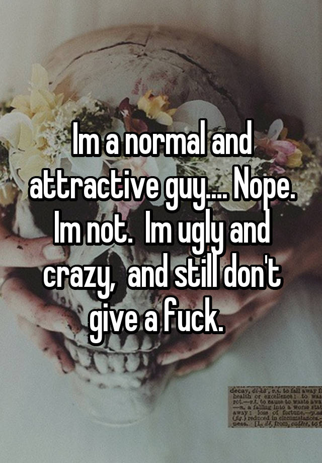 Im a normal and attractive guy.... Nope. Im not.  Im ugly and crazy,  and still don't give a fuck.  