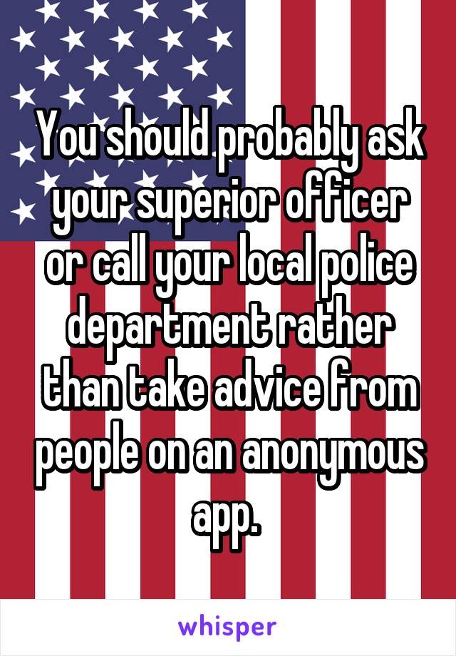 You should probably ask your superior officer or call your local police department rather than take advice from people on an anonymous app. 