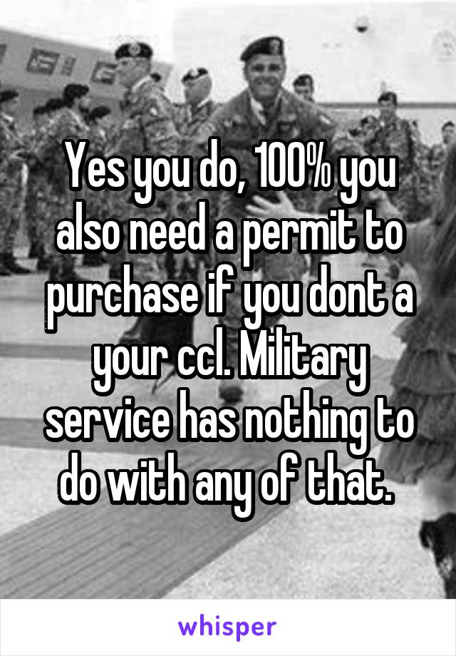 Yes you do, 100% you also need a permit to purchase if you dont a your ccl. Military service has nothing to do with any of that. 