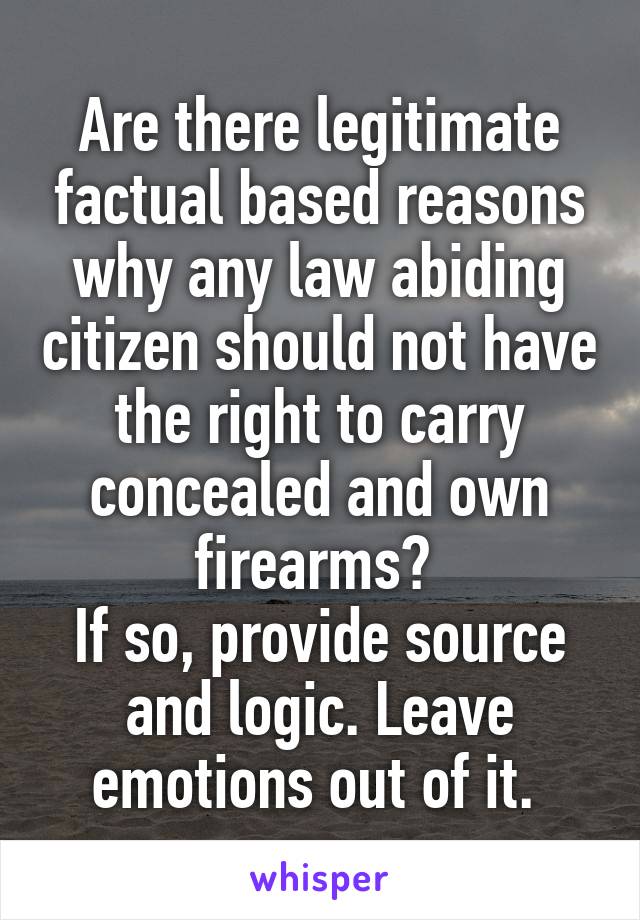 Are there legitimate factual based reasons why any law abiding citizen should not have the right to carry concealed and own firearms? 
If so, provide source and logic. Leave emotions out of it. 