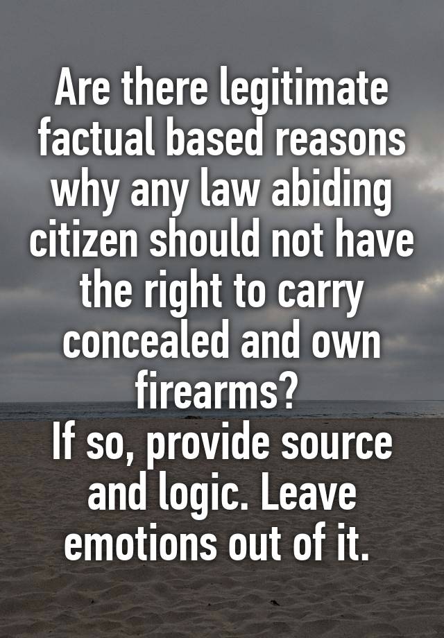 Are there legitimate factual based reasons why any law abiding citizen should not have the right to carry concealed and own firearms? 
If so, provide source and logic. Leave emotions out of it. 