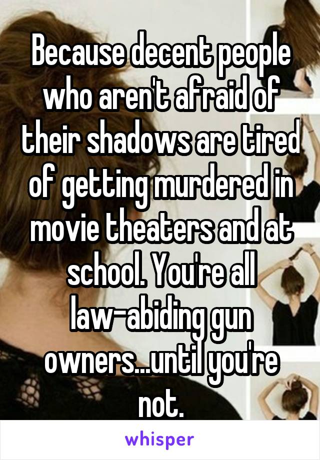 Because decent people who aren't afraid of their shadows are tired of getting murdered in movie theaters and at school. You're all law-abiding gun owners...until you're not.