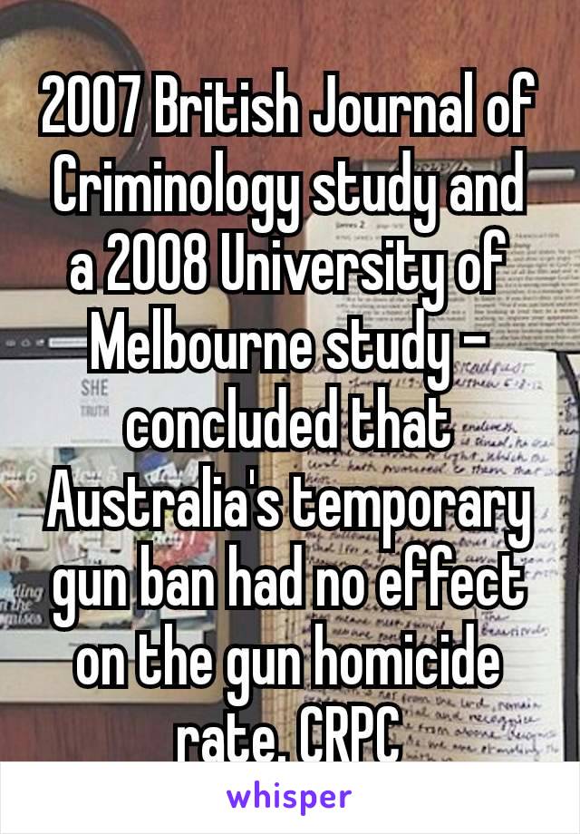 2007 British Journal of Criminology study and a 2008 University of Melbourne study – concluded that Australia's temporary gun ban had no effect on the gun homicide rate. CRPC