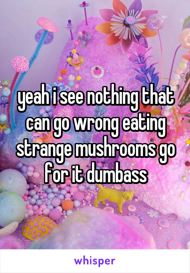 yeah i see nothing that can go wrong eating strange mushrooms go for it dumbass