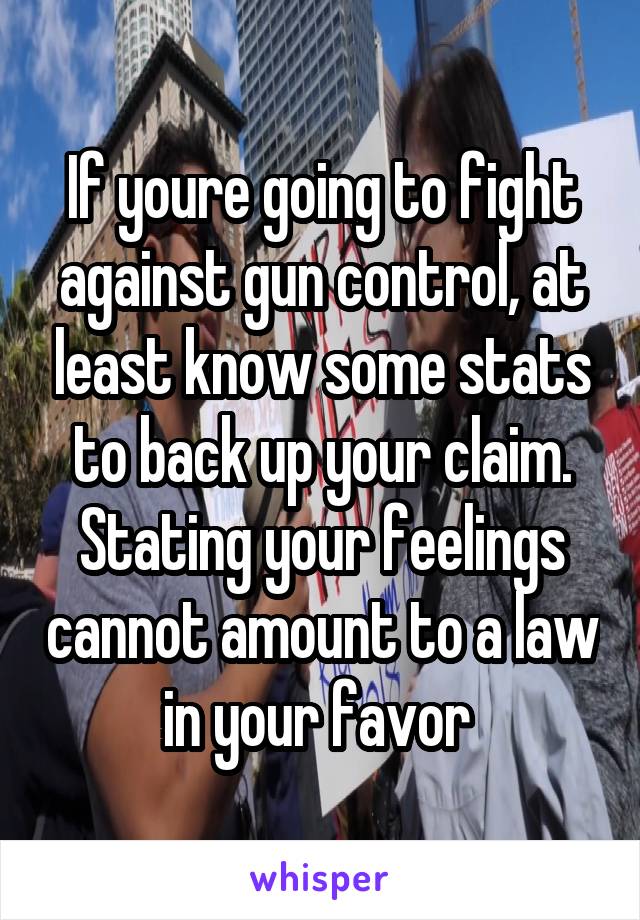 If youre going to fight against gun control, at least know some stats to back up your claim. Stating your feelings cannot amount to a law in your favor 