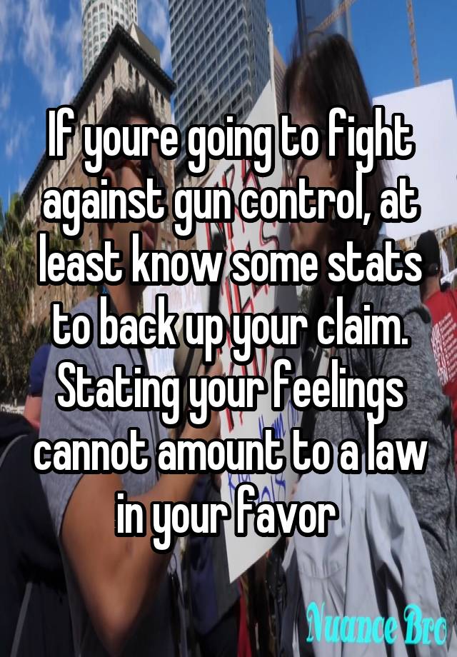 If youre going to fight against gun control, at least know some stats to back up your claim. Stating your feelings cannot amount to a law in your favor 