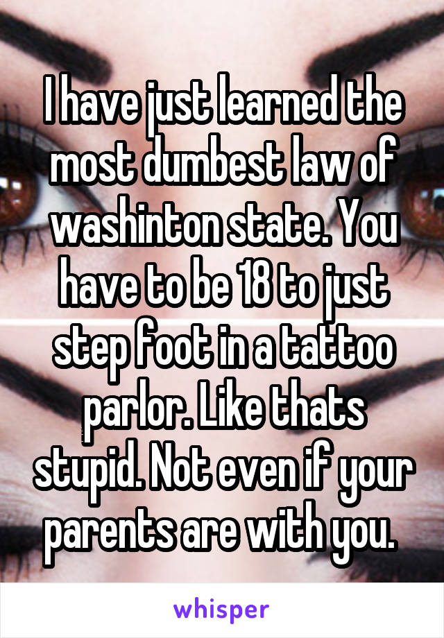 I have just learned the most dumbest law of washinton state. You have to be 18 to just step foot in a tattoo parlor. Like thats stupid. Not even if your parents are with you. 