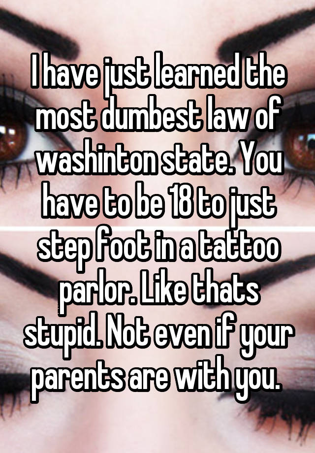 I have just learned the most dumbest law of washinton state. You have to be 18 to just step foot in a tattoo parlor. Like thats stupid. Not even if your parents are with you. 