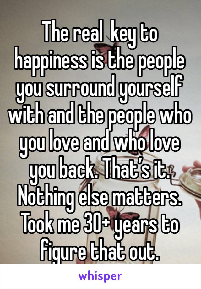 The real  key to happiness is the people you surround yourself with and the people who you love and who love you back. That’s it. Nothing else matters. Took me 30+ years to figure that out. 