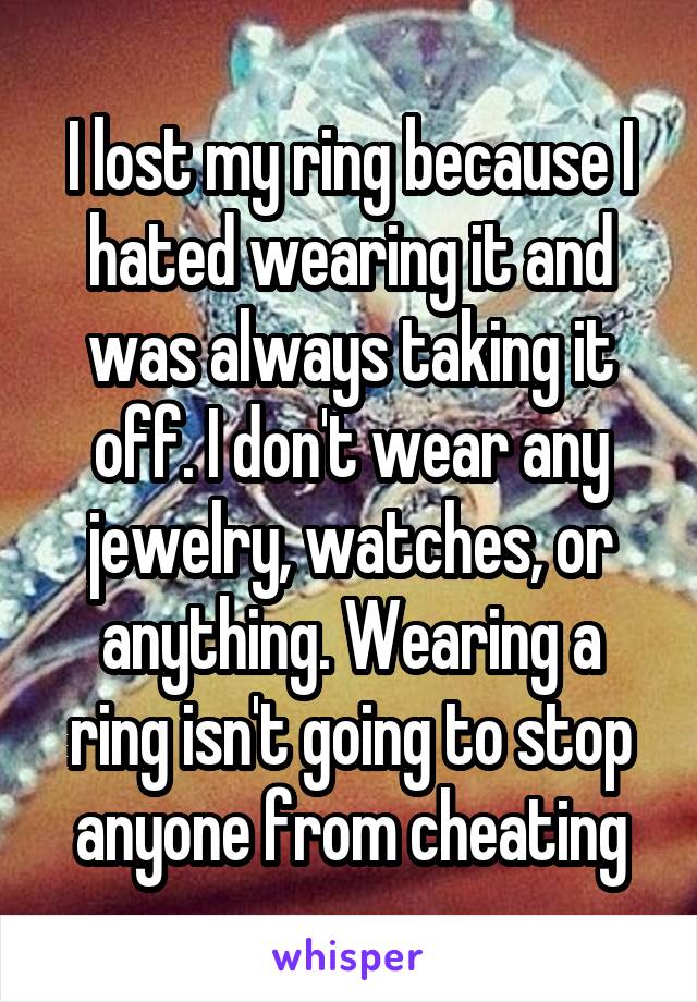 I lost my ring because I hated wearing it and was always taking it off. I don't wear any jewelry, watches, or anything. Wearing a ring isn't going to stop anyone from cheating