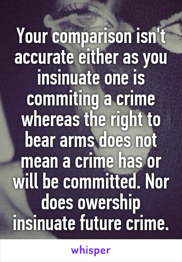 Your comparison isn't accurate either as you insinuate one is commiting a crime whereas the right to bear arms does not mean a crime has or will be committed. Nor does owership insinuate future crime.