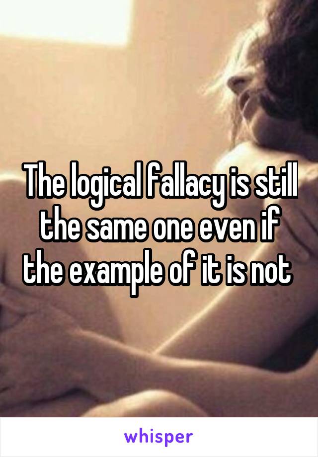 The logical fallacy is still the same one even if the example of it is not 