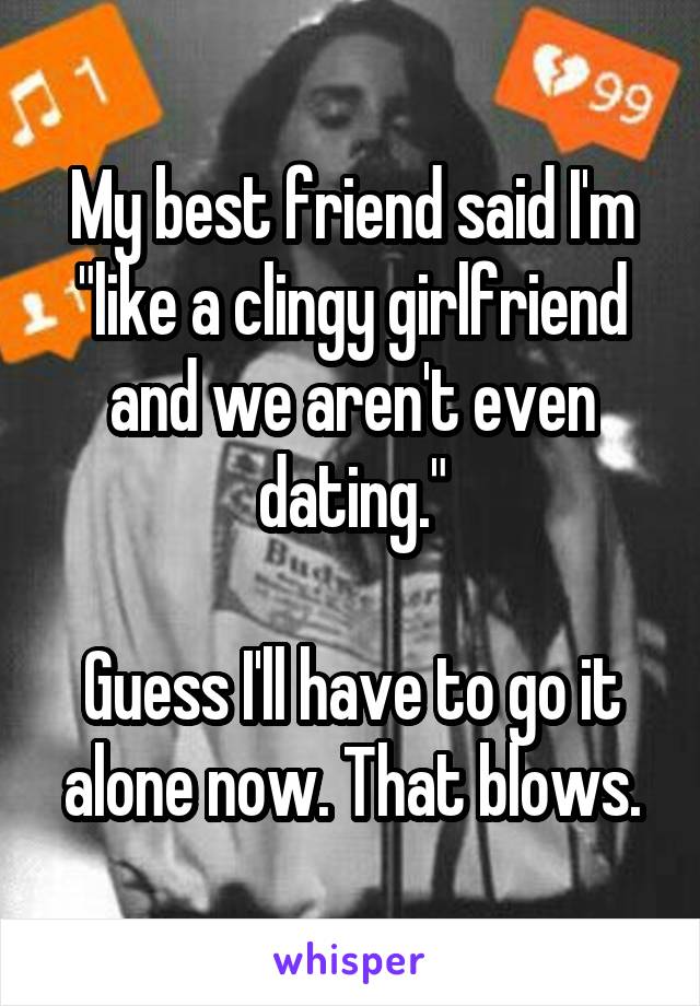 My best friend said I'm "like a clingy girlfriend and we aren't even dating."

Guess I'll have to go it alone now. That blows.