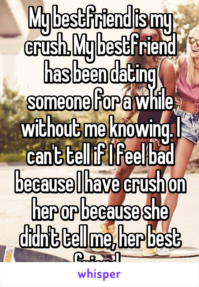 My bestfriend is my crush. My bestfriend has been dating someone for a while without me knowing. I can't tell if I feel bad because I have crush on her or because she didn't tell me, her best friend. 