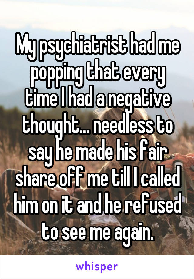 My psychiatrist had me popping that every time I had a negative thought... needless to say he made his fair share off me till I called him on it and he refused to see me again.