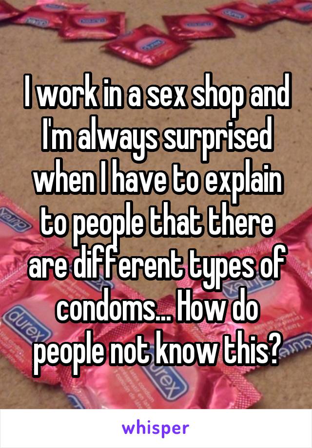 I work in a sex shop and I'm always surprised when I have to explain to people that there are different types of condoms... How do people not know this?