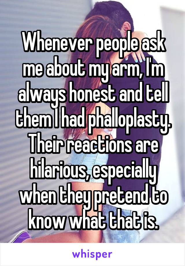 Whenever people ask me about my arm, I'm always honest and tell them I had phalloplasty. Their reactions are hilarious, especially when they pretend to know what that is.