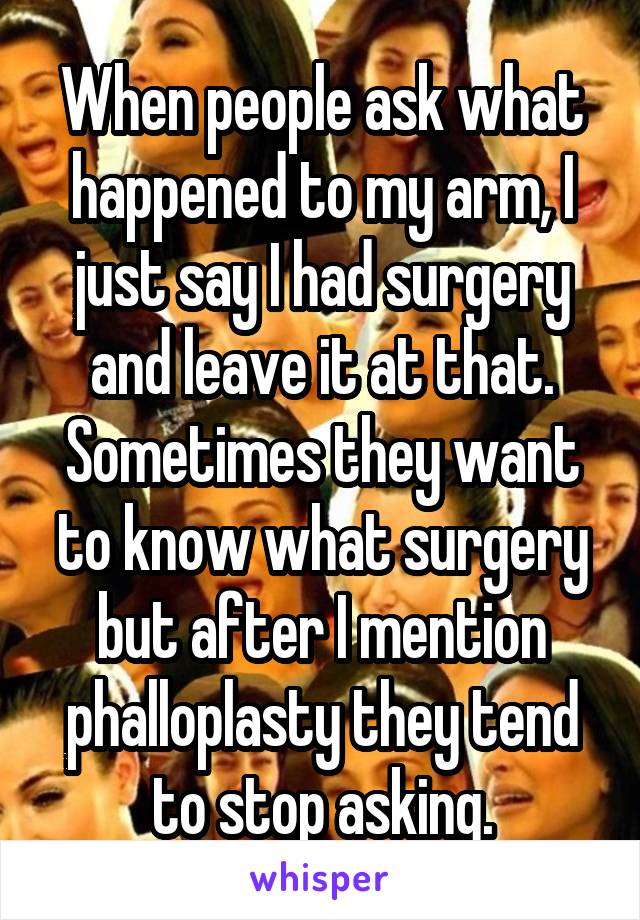 When people ask what happened to my arm, I just say I had surgery and leave it at that. Sometimes they want to know what surgery but after I mention phalloplasty they tend to stop asking.