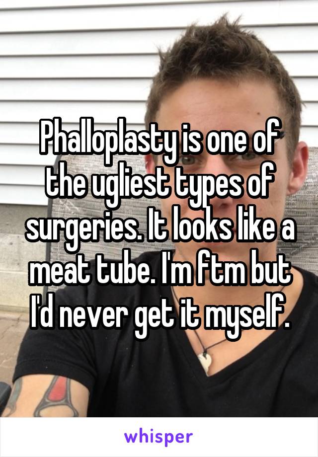 Phalloplasty is one of the ugliest types of surgeries. It looks like a meat tube. I'm ftm but I'd never get it myself.