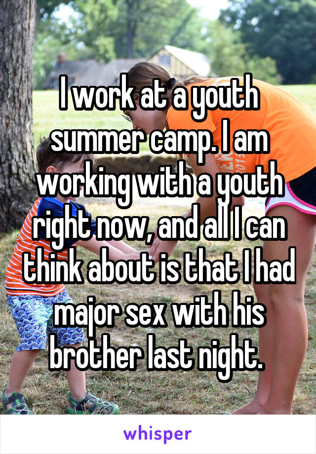 I work at a youth summer camp. I am working with a youth right now, and all I can think about is that I had major sex with his brother last night. 