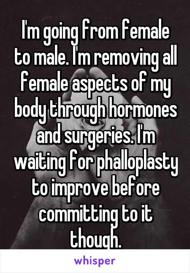 I'm going from female to male. I'm removing all female aspects of my body through hormones and surgeries. I'm waiting for phalloplasty to improve before committing to it though.