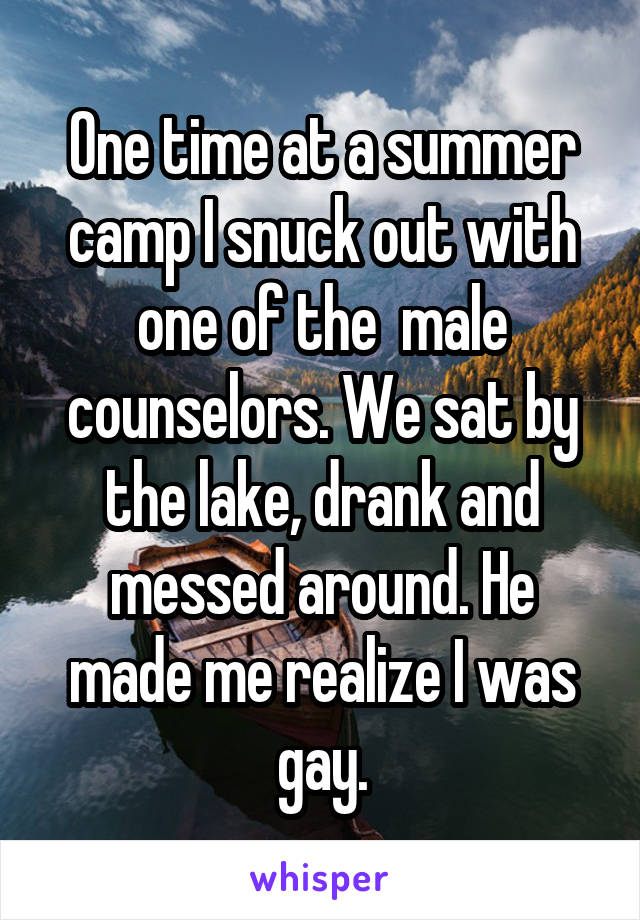 One time at a summer camp I snuck out with one of the  male counselors. We sat by the lake, drank and messed around. He made me realize I was gay.