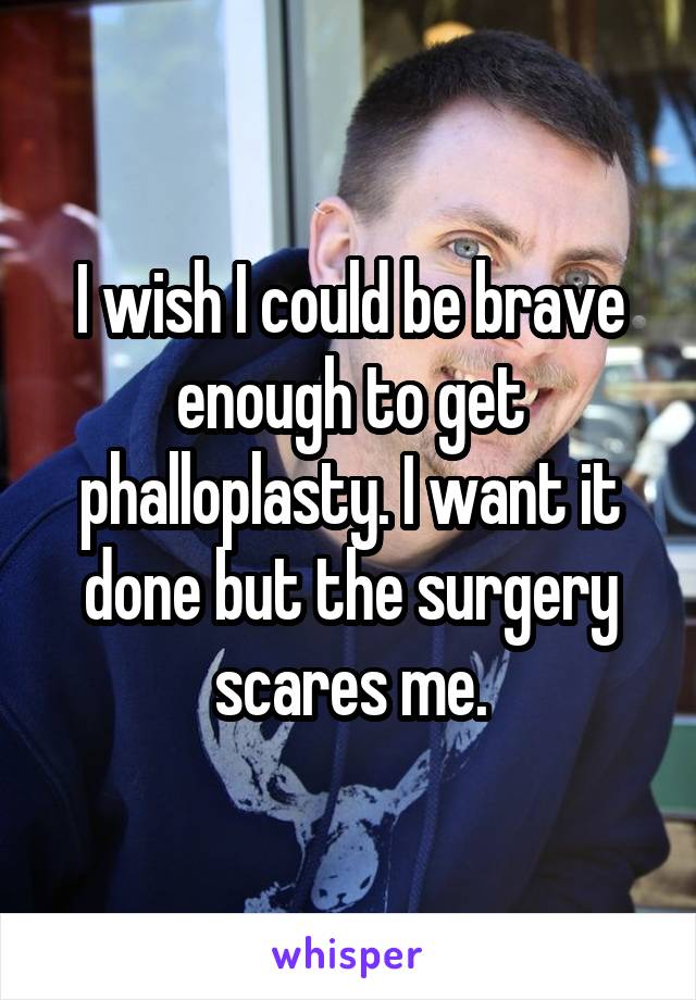 I wish I could be brave enough to get phalloplasty. I want it done but the surgery scares me.