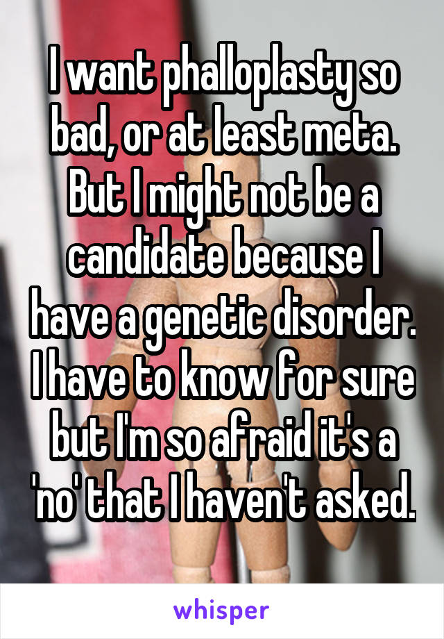 I want phalloplasty so bad, or at least meta. But I might not be a candidate because I have a genetic disorder. I have to know for sure but I'm so afraid it's a 'no' that I haven't asked. 